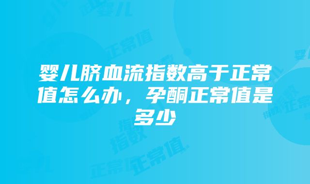 婴儿脐血流指数高于正常值怎么办，孕酮正常值是多少