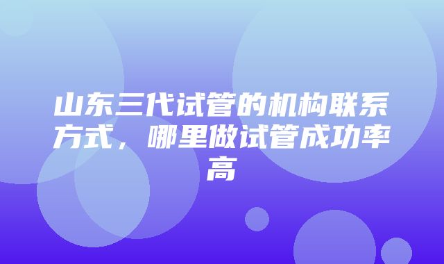 山东三代试管的机构联系方式，哪里做试管成功率高