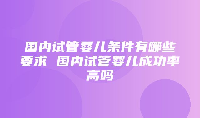 国内试管婴儿条件有哪些要求 国内试管婴儿成功率高吗