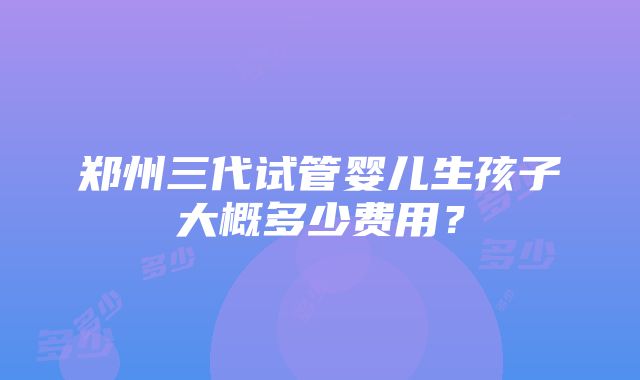 郑州三代试管婴儿生孩子大概多少费用？