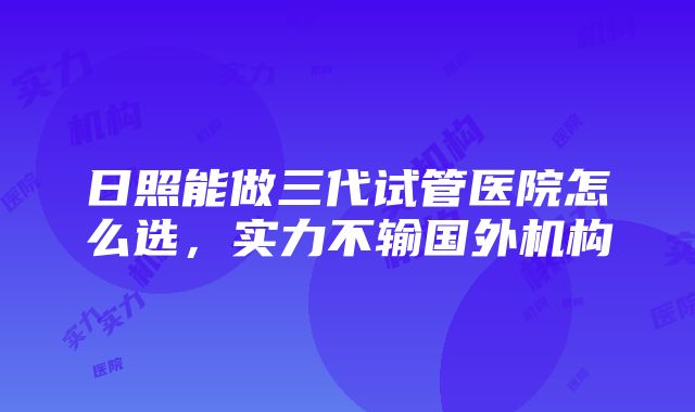 日照能做三代试管医院怎么选，实力不输国外机构