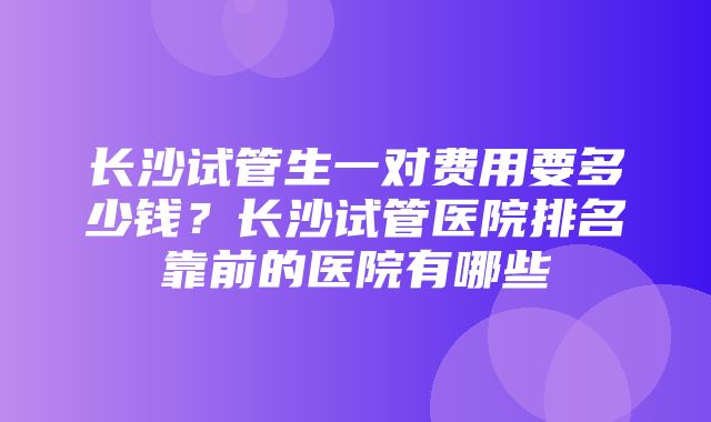 长沙试管生一对费用要多少钱？长沙试管医院排名靠前的医院有哪些