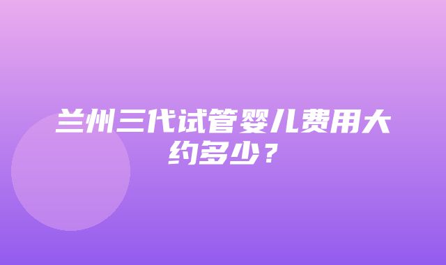 兰州三代试管婴儿费用大约多少？