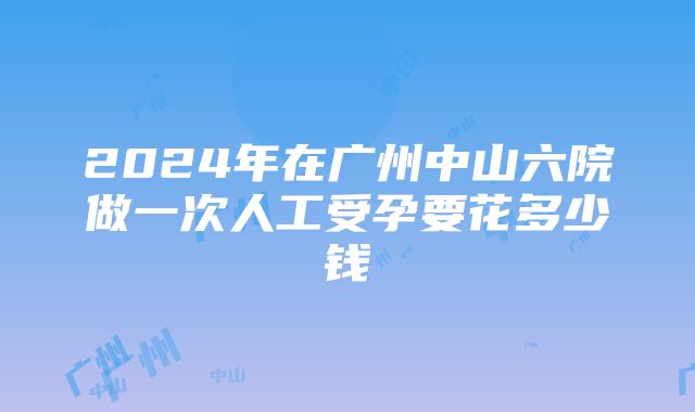 2024年在广州中山六院做一次人工受孕要花多少钱