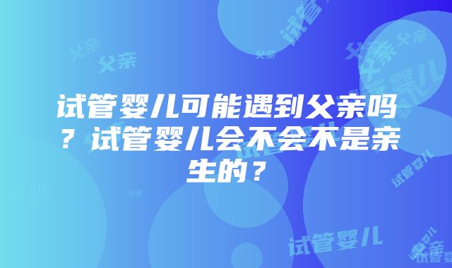 试管婴儿可能遇到父亲吗？试管婴儿会不会不是亲生的？