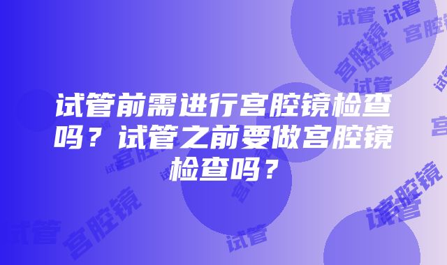 试管前需进行宫腔镜检查吗？试管之前要做宫腔镜检查吗？