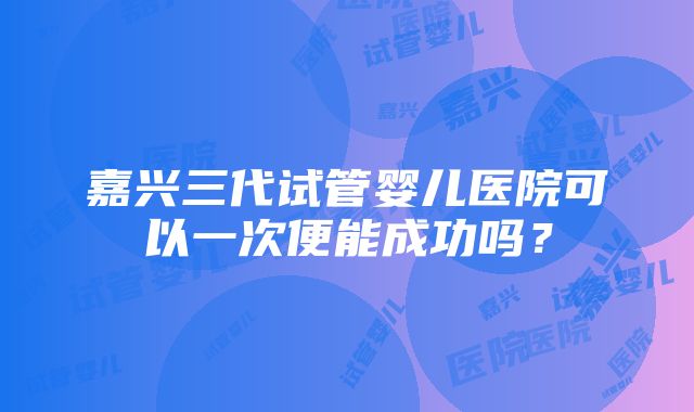 嘉兴三代试管婴儿医院可以一次便能成功吗？