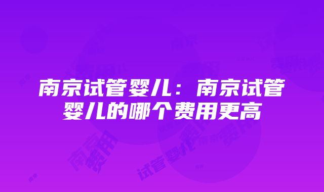 南京试管婴儿：南京试管婴儿的哪个费用更高