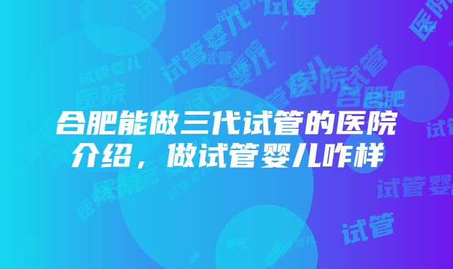 合肥能做三代试管的医院介绍，做试管婴儿咋样