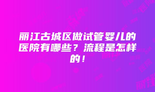 丽江古城区做试管婴儿的医院有哪些？流程是怎样的！