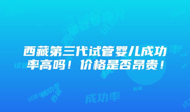 西藏第三代试管婴儿成功率高吗！价格是否昂贵！