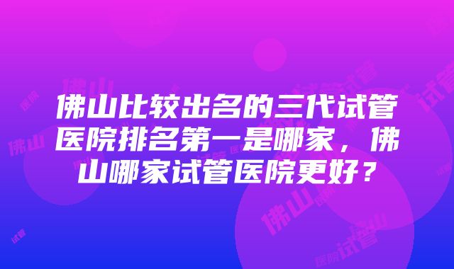 佛山比较出名的三代试管医院排名第一是哪家，佛山哪家试管医院更好？