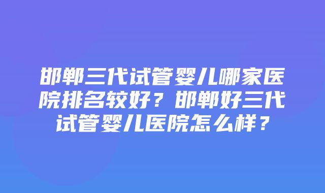 邯郸三代试管婴儿哪家医院排名较好？邯郸好三代试管婴儿医院怎么样？