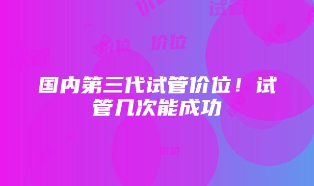 国内第三代试管价位！试管几次能成功