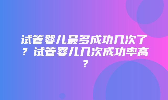 试管婴儿最多成功几次了？试管婴儿几次成功率高？