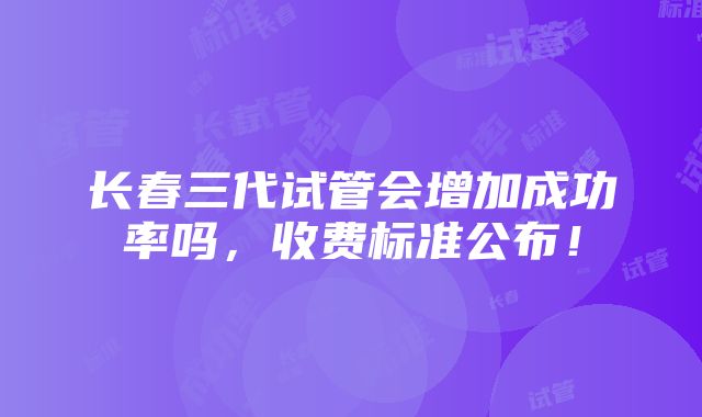 长春三代试管会增加成功率吗，收费标准公布！