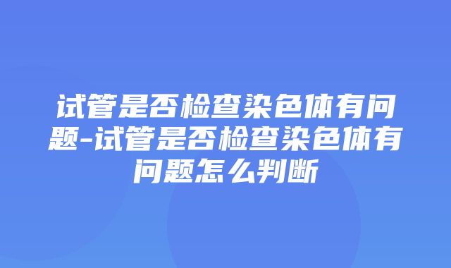 试管是否检查染色体有问题-试管是否检查染色体有问题怎么判断