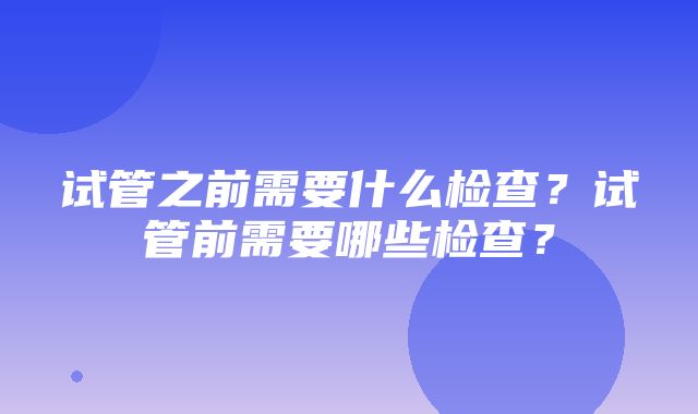 试管之前需要什么检查？试管前需要哪些检查？