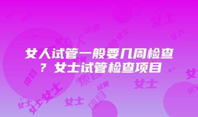 女人试管一般要几周检查？女士试管检查项目