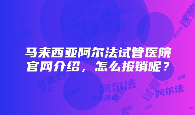 马来西亚阿尔法试管医院官网介绍，怎么报销呢？