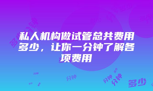 私人机构做试管总共费用多少，让你一分钟了解各项费用