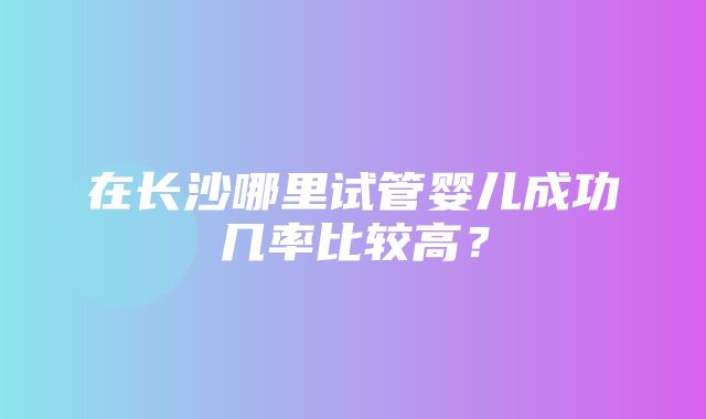 在长沙哪里试管婴儿成功几率比较高？