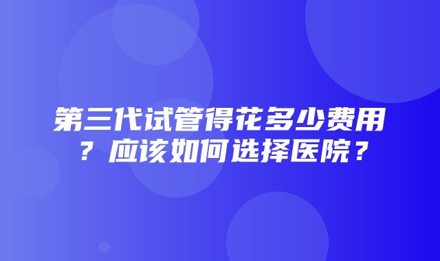 第三代试管得花多少费用？应该如何选择医院？