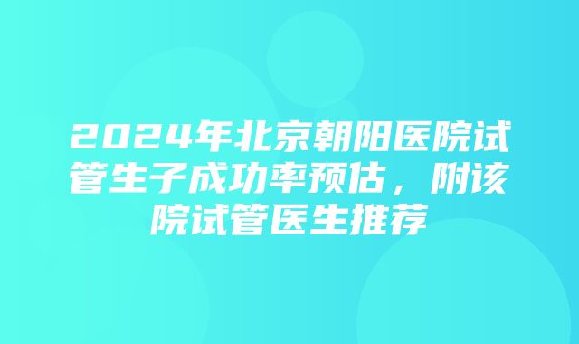 2024年北京朝阳医院试管生子成功率预估，附该院试管医生推荐