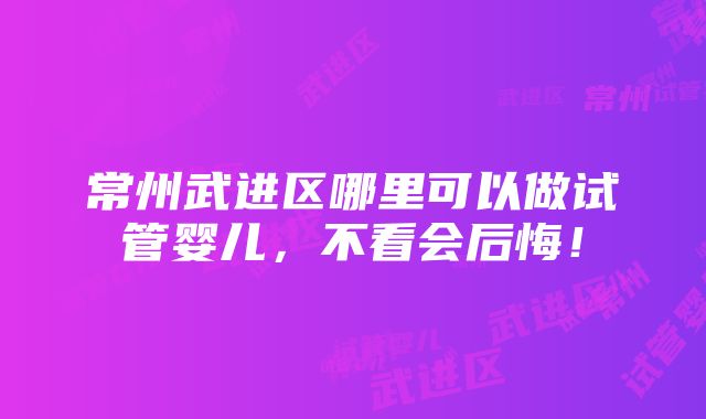 常州武进区哪里可以做试管婴儿，不看会后悔！