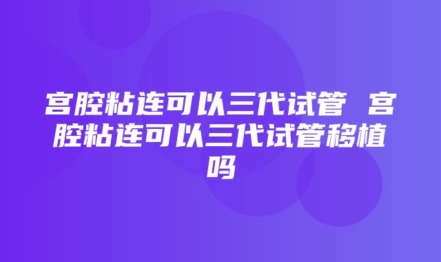 宫腔粘连可以三代试管 宫腔粘连可以三代试管移植吗