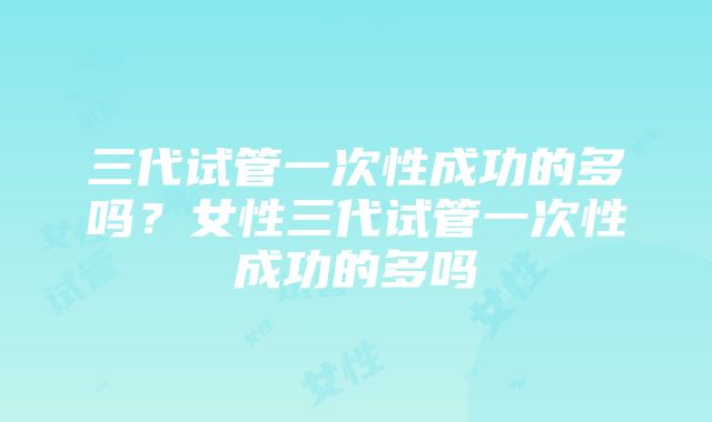 三代试管一次性成功的多吗？女性三代试管一次性成功的多吗