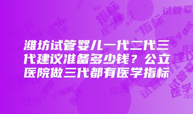 潍坊试管婴儿一代二代三代建议准备多少钱？公立医院做三代都有医学指标