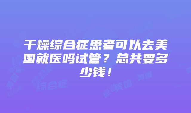 干燥综合症患者可以去美国就医吗试管？总共要多少钱！