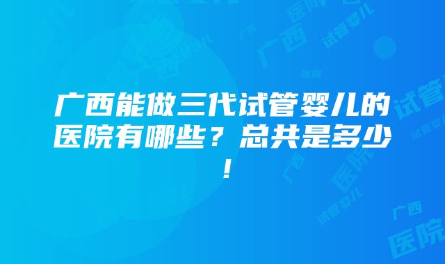 广西能做三代试管婴儿的医院有哪些？总共是多少！