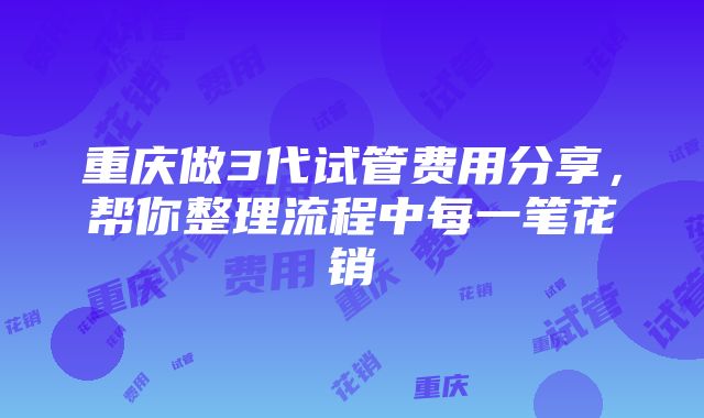 重庆做3代试管费用分享，帮你整理流程中每一笔花销