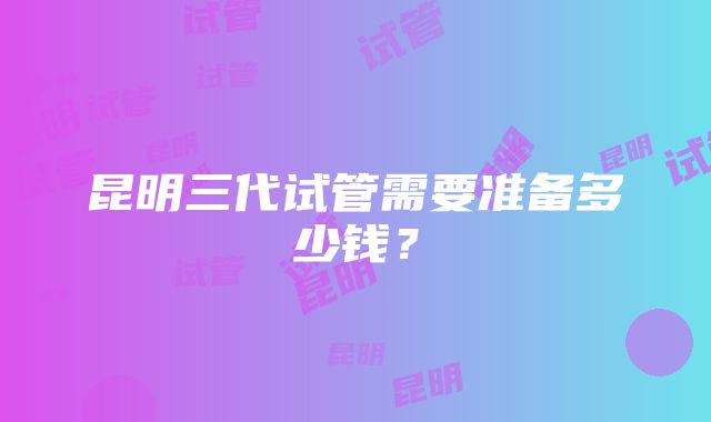 昆明三代试管需要准备多少钱？