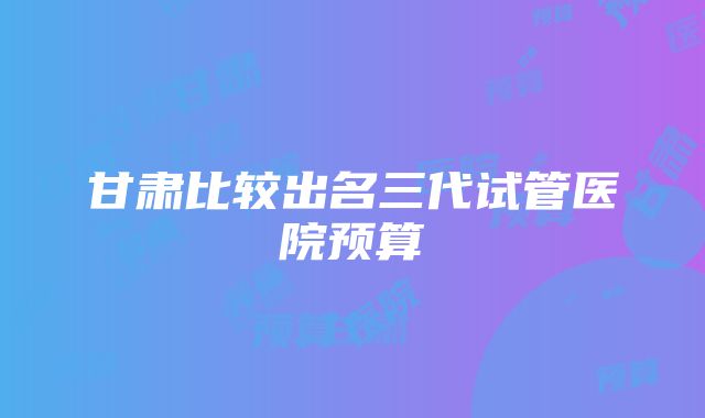 甘肃比较出名三代试管医院预算