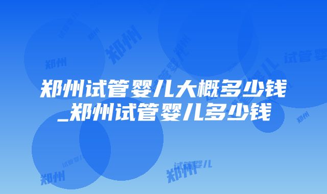 郑州试管婴儿大概多少钱_郑州试管婴儿多少钱