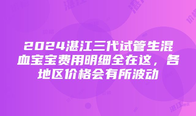 2024湛江三代试管生混血宝宝费用明细全在这，各地区价格会有所波动