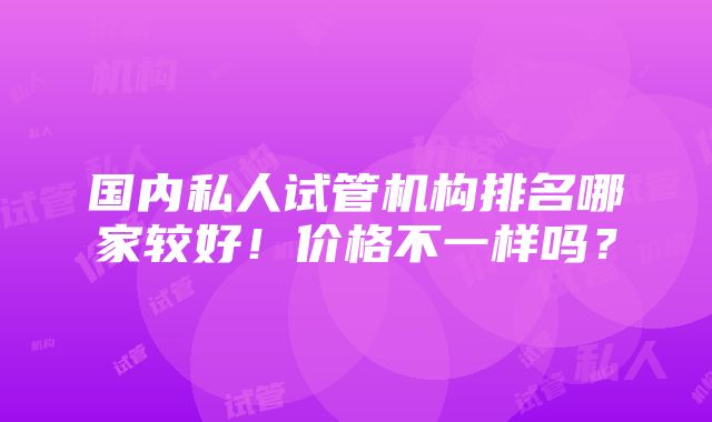 国内私人试管机构排名哪家较好！价格不一样吗？