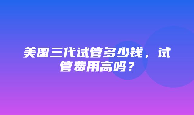 美国三代试管多少钱，试管费用高吗？