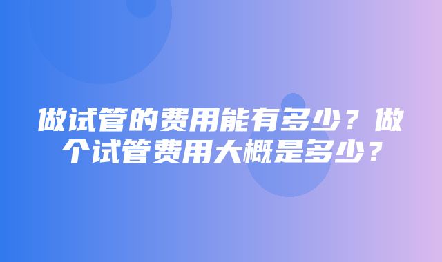 做试管的费用能有多少？做个试管费用大概是多少？