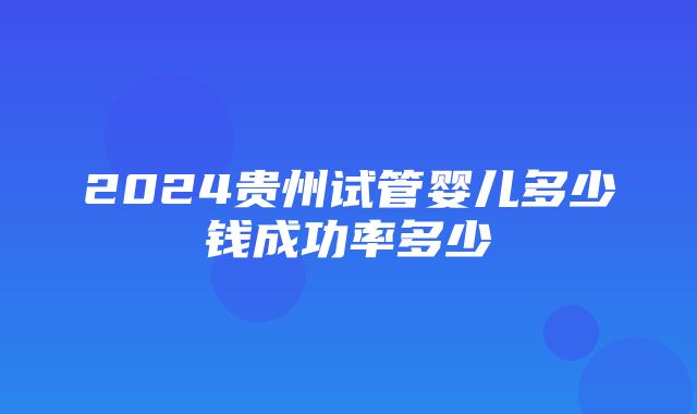 2024贵州试管婴儿多少钱成功率多少