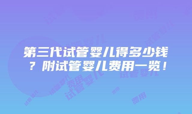 第三代试管婴儿得多少钱？附试管婴儿费用一览！