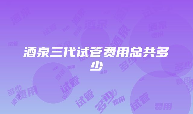 酒泉三代试管费用总共多少