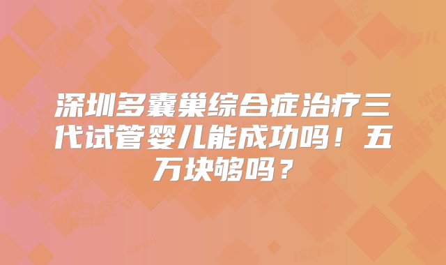 深圳多囊巢综合症治疗三代试管婴儿能成功吗！五万块够吗？