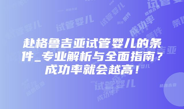 赴格鲁吉亚试管婴儿的条件_专业解析与全面指南？成功率就会越高！