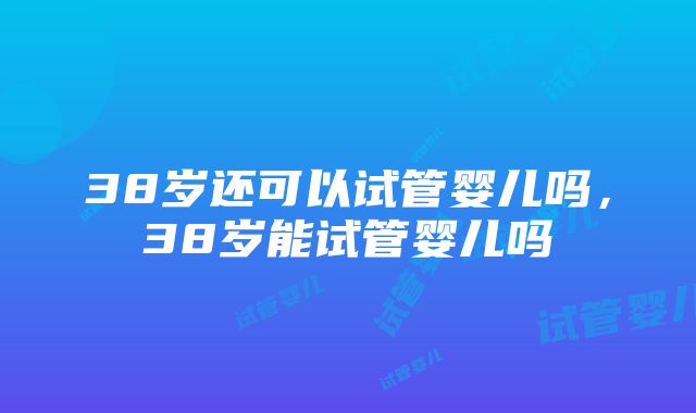 38岁还可以试管婴儿吗，38岁能试管婴儿吗