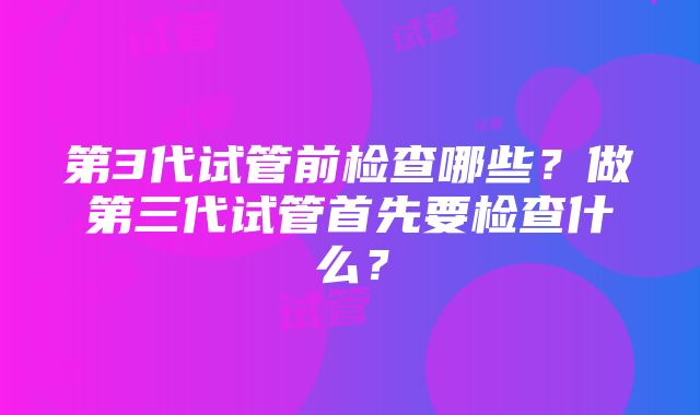 第3代试管前检查哪些？做第三代试管首先要检查什么？