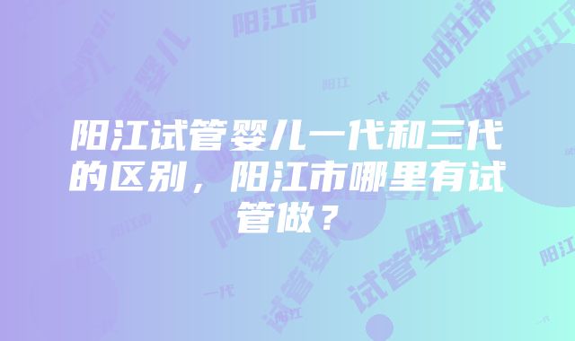 阳江试管婴儿一代和三代的区别，阳江市哪里有试管做？